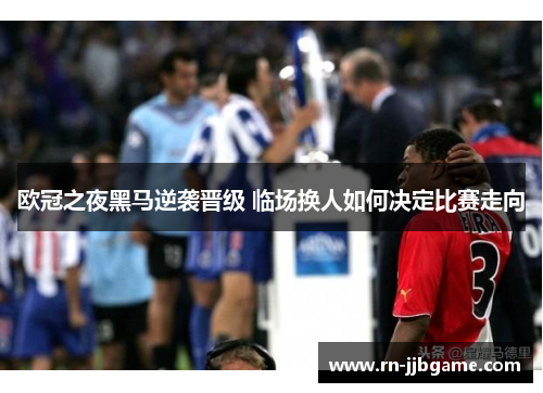 欧冠之夜黑马逆袭晋级 临场换人如何决定比赛走向 欧冠之夜黑马逆袭晋级 临场换人如何决定比赛走向