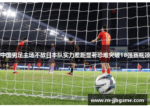 中国男足主场不敌日本队实力差距显著恐难突破18强赛瓶颈 中国男足主场不敌日本队实力差距显著恐难突破18强赛瓶颈