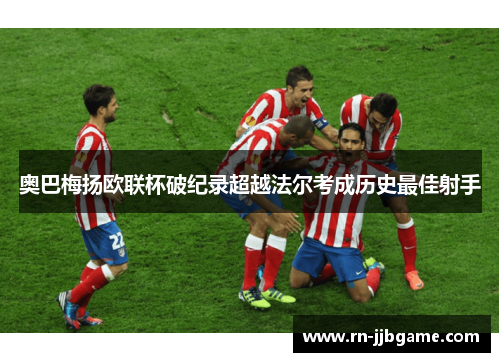 奥巴梅扬欧联杯破纪录超越法尔考成历史最佳射手