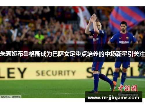 朱莉娅布鲁格斯成为巴萨女足重点培养的中场新星引关注