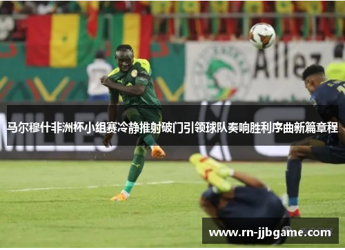 马尔穆什非洲杯小组赛冷静推射破门引领球队奏响胜利序曲新篇章程