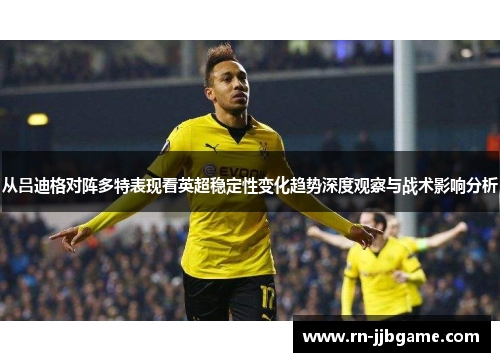 从吕迪格对阵多特表现看英超稳定性变化趋势深度观察与战术影响分析