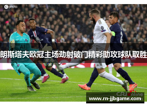朗斯塔夫欧冠主场劲射破门精彩助攻球队取胜